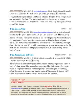 SPANISH €€€
MODERN SPANISH €€€
( MAP GOOGLE MAP ; %91 448 75 58; www.grupolamusa.com; Calle de Manuela Malasaña 18; tapas €3-
7, mains €11-17; h9am-1am Mon-Thu, to 2am Fri, 1pm-2am Sat, 1pm-1am Sun; mSan Bernardo)
Snug, loud and unpretentious, La Musa is all about designer decor, lounge music
and memorably fun food. The menu is divided into three types of tapas –
Spanish, international and those from a wood-fired oven. Try the degustación de
tapas (€30) for two.
oLa Buena Vida
( MAP GOOGLE MAP ; %91 531 31 49; www.restaurantelabuenavida.com; Calle del Conde de Xiquena 8;
mains €25-28; h1-4pm & 9-11.30pm Tue-Thu, 1.30-4pm & 9pm-12.30am Fri & Sat; mChueca, Colón)
A cross between a Parisian bistro and an old-school upmarket Madrid restaurant,
this prestigious Chueca place is popular with a well-heeled, knowledgable
crowd. The menu is seasonal and leans towards classic Spanish tastes, although
dishes like the red tuna sirloin with guacamole and sesame seeds suggest that the
chefs are not averse to the odd playful interpretation. It’s consistently one of
Madrid’s best.
oLa Tasquita de Enfrente
( MAP GOOGLE MAP ; %91 532 54 49; Calle de la Ballesta 6; mains €16-32, set menus €45-70; h1.30-
4.30pm & 8.30pm-midnight Mon-Sat; mGran Vía)
It’s difficult to overstate how popular this place is among people in the know in
Madrid’s food scene. The seasonal menu prepared by chef Juanjo López never
ceases to surprise while also combining simple Spanish staples to stunning
effect. The menú de degustación (tasting menu; €50) or menú de Juanjo (€65)
would be our choice for first-timers. Reservations are essential.
WORTH A TRIP
CASA JORGE
Arguably Madrid’s best Catalan restaurant, classy Casa Jorge (%914 16 92 44;
www.casajorge.com; Calle de Cartagena 104; mains €16-22; h1.30-4pm & 9pm-midnight Mon-Thu, to
1am Fri & Sat, 1.30-4pm Sun; mCartagena) serves up exquisite specialties from Spain’s
northwest, including caracoles (snails), perfectly executed rice dishes and, in season
(roughly December to March or April), calçots con salsa romescu (big spring onions
 