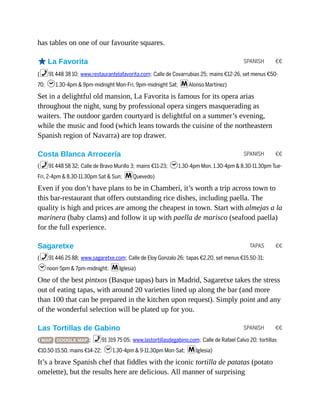 SPANISH €€
SPANISH €€
TAPAS €€
SPANISH €€
has tables on one of our favourite squares.
oLa Favorita
(%91 448 38 10; www.restaurantelafavorita.com; Calle de Covarrubias 25; mains €12-26, set menus €50-
70; h1.30-4pm & 9pm-midnight Mon-Fri, 9pm-midnight Sat; mAlonso Martínez)
Set in a delightful old mansion, La Favorita is famous for its opera arias
throughout the night, sung by professional opera singers masquerading as
waiters. The outdoor garden courtyard is delightful on a summer’s evening,
while the music and food (which leans towards the cuisine of the northeastern
Spanish region of Navarra) are top drawer.
Costa Blanca Arrocería
(%91 448 58 32; Calle de Bravo Murillo 3; mains €11-23; h1.30-4pm Mon, 1.30-4pm & 8.30-11.30pm Tue-
Fri, 2-4pm & 8.30-11.30pm Sat & Sun; mQuevedo)
Even if you don’t have plans to be in Chamberí, it’s worth a trip across town to
this bar-restaurant that offers outstanding rice dishes, including paella. The
quality is high and prices are among the cheapest in town. Start with almejas a la
marinera (baby clams) and follow it up with paella de marisco (seafood paella)
for the full experience.
Sagaretxe
(%91 446 25 88; www.sagaretxe.com; Calle de Eloy Gonzalo 26; tapas €2.20, set menus €15.50-31;
hnoon-5pm & 7pm-midnight; mIglesia)
One of the best pintxos (Basque tapas) bars in Madrid, Sagaretxe takes the stress
out of eating tapas, with around 20 varieties lined up along the bar (and more
than 100 that can be prepared in the kitchen upon request). Simply point and any
of the wonderful selection will be plated up for you.
Las Tortillas de Gabino
( MAP GOOGLE MAP ; %91 319 75 05; www.lastortillasdegabino.com; Calle de Rafael Calvo 20; tortillas
€10.50-15.50, mains €14-22; h1.30-4pm & 9-11.30pm Mon-Sat; mIglesia)
It’s a brave Spanish chef that fiddles with the iconic tortilla de patatas (potato
omelette), but the results here are delicious. All manner of surprising
 