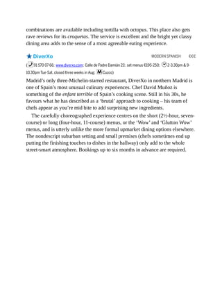 MODERN SPANISH €€€
combinations are available including tortilla with octopus. This place also gets
rave reviews for its croquetas. The service is excellent and the bright yet classy
dining area adds to the sense of a most agreeable eating experience.
oDiverXo
(%91 570 07 66; www.diverxo.com; Calle de Padre Damián 23; set menus €195-250; h2-3.30pm & 9-
10.30pm Tue-Sat, closed three weeks in Aug; mCuzco)
Madrid’s only three-Michelin-starred restaurant, DiverXo in northern Madrid is
one of Spain’s most unusual culinary experiences. Chef David Muñoz is
something of the enfant terrible of Spain’s cooking scene. Still in his 30s, he
favours what he has described as a ‘brutal’ approach to cooking – his team of
chefs appear as you’re mid bite to add surprising new ingredients.
The carefully choreographed experience centres on the short (2½-hour, seven-
course) or long (four-hour, 11-course) menus, or the ‘Wow’ and ‘Glutton Wow’
menus, and is utterly unlike the more formal upmarket dining options elsewhere.
The nondescript suburban setting and small premises (chefs sometimes end up
putting the finishing touches to dishes in the hallway) only add to the whole
street-smart atmosphere. Bookings up to six months in advance are required.
 