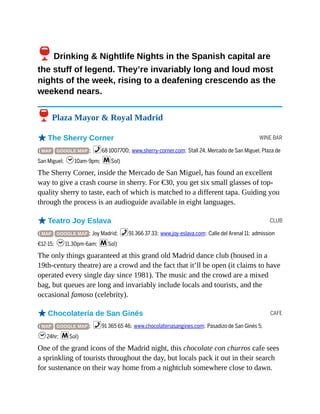 WINE BAR
CLUB
CAFE
6Drinking & Nightlife Nights in the Spanish capital are
the stuff of legend. They’re invariably long and loud most
nights of the week, rising to a deafening crescendo as the
weekend nears.
6 Plaza Mayor & Royal Madrid
oThe Sherry Corner
( MAP GOOGLE MAP ; %68 1007700; www.sherry-corner.com; Stall 24, Mercado de San Miguel, Plaza de
San Miguel; h10am-9pm; mSol)
The Sherry Corner, inside the Mercado de San Miguel, has found an excellent
way to give a crash course in sherry. For €30, you get six small glasses of top-
quality sherry to taste, each of which is matched to a different tapa. Guiding you
through the process is an audioguide available in eight languages.
oTeatro Joy Eslava
( MAP GOOGLE MAP ; Joy Madrid; %91 366 37 33; www.joy-eslava.com; Calle del Arenal 11; admission
€12-15; h11.30pm-6am; mSol)
The only things guaranteed at this grand old Madrid dance club (housed in a
19th-century theatre) are a crowd and the fact that it’ll be open (it claims to have
operated every single day since 1981). The music and the crowd are a mixed
bag, but queues are long and invariably include locals and tourists, and the
occasional famoso (celebrity).
oChocolatería de San Ginés
( MAP GOOGLE MAP ; %91 365 65 46; www.chocolateriasangines.com; Pasadizo de San Ginés 5;
h24hr; mSol)
One of the grand icons of the Madrid night, this chocolate con churros cafe sees
a sprinkling of tourists throughout the day, but locals pack it out in their search
for sustenance on their way home from a nightclub somewhere close to dawn.
 