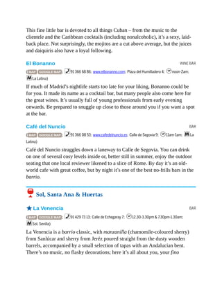 WINE BAR
BAR
BAR
This fine little bar is devoted to all things Cuban – from the music to the
clientele and the Caribbean cocktails (including nonalcoholic), it’s a sexy, laid-
back place. Not surprisingly, the mojitos are a cut above average, but the juices
and daiquiris also have a loyal following.
El Bonanno
( MAP GOOGLE MAP ; %91 366 68 86; www.elbonanno.com; Plaza del Humilladero 4; hnoon-2am;
mLa Latina)
If much of Madrid’s nightlife starts too late for your liking, Bonanno could be
for you. It made its name as a cocktail bar, but many people also come here for
the great wines. It’s usually full of young professionals from early evening
onwards. Be prepared to snuggle up close to those around you if you want a spot
at the bar.
Café del Nuncio
( MAP GOOGLE MAP ; %91 366 08 53; www.cafedelnuncio.es; Calle de Segovia 9; h11am-1am; mLa
Latina)
Café del Nuncio straggles down a laneway to Calle de Segovia. You can drink
on one of several cosy levels inside or, better still in summer, enjoy the outdoor
seating that one local reviewer likened to a slice of Rome. By day it’s an old-
world cafe with great coffee, but by night it’s one of the best no-frills bars in the
barrio.
6 Sol, Santa Ana & Huertas
oLa Venencia
( MAP GOOGLE MAP ; %91 429 73 13; Calle de Echegaray 7; h12.30-3.30pm & 7.30pm-1.30am;
mSol, Sevilla)
La Venencia is a barrio classic, with manzanilla (chamomile-coloured sherry)
from Sanlúcar and sherry from Jeréz poured straight from the dusty wooden
barrels, accompanied by a small selection of tapas with an Andalucian bent.
There’s no music, no flashy decorations; here it’s all about you, your fino
 