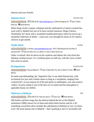 COCKTAIL BAR
LOUNGE
COCKTAIL BAR
BAR
(sherry) and your friends.
Salmón Gurú
( MAP GOOGLE MAP ; %91 000 61 85; http://salmonguru.es; Calle de Echegaray 21; h5pm-2.30am
Wed-Sun; mAntón Martín)
When Sergi Arola’s empire collapsed and the celebrated Le Cabrera cocktail bar
went with it, Madrid lost one of its best cocktail maestros, Diego Cabrera.
Thankfully, he’s back with a wonderful multifaceted space where he serves up a
masterful collection of drinks – work your way through his menu of 25 Cabrera
clasicos to get started.
Tartân Roof
( MAP GOOGLE MAP ; La Azotea; www.azoteadelcirculo.com; 7th fl, Calle Marqués de Casa Riera 2;
admission €4; h9am-2am Mon-Thu, to 2.30am Fri, 11am-2.30am Sat & Sun)
Order a cocktail, then lie down on the cushions and admire the vista from this
fabulous rooftop terrace. It’s a brilliant place to chill out, with the views at their
best close to sunset.
El Imperfecto
( MAP GOOGLE MAP ; Plaza de Matute 2; h5pm-2.30am Mon-Thu, 3pm-2.30am Fri & Sat; mAntón
Martín)
Its name notwithstanding, the ‘Imperfect One’ is our ideal Huertas bar, with
occasional live jazz and a drinks menu as long as a saxophone, ranging from
cocktails (€7, or two mojitos for €10) and spirits to milkshakes, teas and creative
coffees. Its pina colada is one of the best we’ve tasted and the atmosphere is
agreeably buzzy yet chilled.
Taberna La Dolores
( MAP GOOGLE MAP ; %91 429 22 43; Plaza de Jesús 4; h11am-1am; mAntón Martín)
Old bottles and beer mugs line the shelves behind the bar at this Madrid
institution (1908), known for its blue-and-white-tiled exterior and for a 30-
something crowd that often includes the odd famoso (celebrity) or two. It claims
to be ‘the most famous bar in Madrid’ – that’s pushing it, but it’s invariably full
 