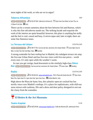 BAR
COCKTAIL BAR
COCKTAIL BAR
CLUB
most nights of the week, so who are we to argue?
Taberna Alhambra
( MAP GOOGLE MAP ; %91 521 07 08; Calle de la Victoria 9; h11am-1am Sun-Wed, to 2am Thu, to
2.30am Fri & Sat; mSol)
There can be a certain sameness about the bars between Sol and Huertas, which
is why this fine old taberna stands out. The striking facade and exquisite tile
work of the interior are quite beautiful; however, this place is anything but stuffy
and the feel is cool, casual and busy. It serves tapas and, later at night, there are
some fine flamenco tunes.
La Terraza del Urban
( MAP GOOGLE MAP ; %91 787 77 70; Carrera de San Jerónimo 34, Urban Hotel; hnoon-8pm Sun &
Mon, to 3am Tue-Sat mid-May–Sep; mSevilla)
A strong contender for best rooftop bar in Madrid, this indulgent terrace sits atop
the five-star Urban Hotel and has five-star views with five-star prices – worth
every euro. It’s only open while the weather’s warm.
In case you get vertigo, head downstairs to the similarly high-class Glass
Bar ( MAP GOOGLE MAP ; Carrera de San Jerónimo 34, Hotel Urban; hnoon-3am; mSevilla).
Radio
( MAP GOOGLE MAP ; %91 701 60 20; www.memadrid.com; 7th fl, Plaza de Santa Ana 14; h7pm-2am
Mon-Thu, 5pm-3am Fri, 1pm-3am Sat, 1pm-2am Sun; mAntón Martín, Sol)
High above the Plaza de Santa Ana, this sybaritic open-air cocktail bar has
terrific views over Madrid’s rooftops. It’s a place for sophisticates, with chill-out
areas strewn with cushions, DJs and a dress and door policy designed to sort out
the classy from the wannabes.
6 El Retiro & the Art Museums
Teatro Kapital
( MAP GOOGLE MAP ; %91 420 29 06; www.grupo-kapital.com; Calle de Atocha 125; admission from
 