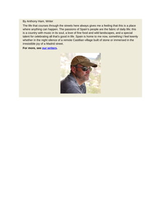 By Anthony Ham, Writer
The life that courses through the streets here always gives me a feeling that this is a place
where anything can happen. The passions of Spain’s people are the fabric of daily life; this
is a country with music in its soul, a love of fine food and wild landscapes, and a special
talent for celebrating all that’s good in life. Spain is home to me now, something I feel keenly
whether in the night silence of a remote Castilian village built of stone or immersed in the
irresistible joy of a Madrid street.
For more, see our writers.
 