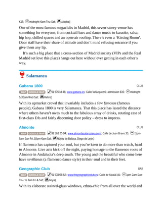 CLUB
CLUB
BAR
€17; hmidnight-6am Thu-Sat; mAtocha)
One of the most famous megaclubs in Madrid, this seven-storey venue has
something for everyone, from cocktail bars and dance music to karaoke, salsa,
hip hop, chilled spaces and an open-air rooftop. There’s even a ‘Kissing Room’.
Door staff have their share of attitude and don’t mind refusing entrance if you
give them any lip.
It’s such a big place that a cross-section of Madrid society (VIPs and the Real
Madrid set love this place) hangs out here without ever getting in each other’s
way.
6 Salamanca
Gabana 1800
( MAP GOOGLE MAP ; %91 575 18 46; www.gabana.es; Calle Velázquez 6; admission €15; hmidnight-
5.30am Wed-Sat; mRetiro)
With its upmarket crowd that invariably includes a few famosos (famous
people), Gabana 1800 is very Salamanca. That this place has lasted the distance
where others haven’t owes much to the fabulous array of drinks, rotating cast of
first-class DJs and fairly discerning door policy – dress to impress.
Almonte
( MAP GOOGLE MAP ; %91 563 25 04; www.almontesalarociera.com; Calle de Juan Bravo 35; h11pm-
5am Sun-Fri, 10pm-6am Sat; mNúñez de Balboa, Diego de León)
If flamenco has captured your soul, but you’re keen to do more than watch, head
to Almonte. Live acts kick off the night, paying homage to the flamenco roots of
Almonte in Andalucía’s deep south. The young and the beautiful who come here
have sevillanas (a flamenco dance style) in their soul and in their feet.
Geographic Club
( MAP GOOGLE MAP ; %91 578 08 62; www.thegeographicclub.es; Calle de Alcalá 141; h1pm-2am Sun-
Thu, to 3am Fri & Sat; mGoya)
With its elaborate stained-glass windows, ethno-chic from all over the world and
 