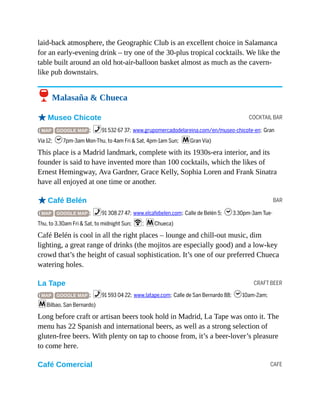 COCKTAIL BAR
BAR
CRAFT BEER
CAFE
laid-back atmosphere, the Geographic Club is an excellent choice in Salamanca
for an early-evening drink – try one of the 30-plus tropical cocktails. We like the
table built around an old hot-air-balloon basket almost as much as the cavern-
like pub downstairs.
6 Malasaña & Chueca
oMuseo Chicote
( MAP GOOGLE MAP ; %91 532 67 37; www.grupomercadodelareina.com/en/museo-chicote-en; Gran
Vía 12; h7pm-3am Mon-Thu, to 4am Fri & Sat, 4pm-1am Sun; mGran Vía)
This place is a Madrid landmark, complete with its 1930s-era interior, and its
founder is said to have invented more than 100 cocktails, which the likes of
Ernest Hemingway, Ava Gardner, Grace Kelly, Sophia Loren and Frank Sinatra
have all enjoyed at one time or another.
oCafé Belén
( MAP GOOGLE MAP ; %91 308 27 47; www.elcafebelen.com; Calle de Belén 5; h3.30pm-3am Tue-
Thu, to 3.30am Fri & Sat, to midnight Sun; W; mChueca)
Café Belén is cool in all the right places – lounge and chill-out music, dim
lighting, a great range of drinks (the mojitos are especially good) and a low-key
crowd that’s the height of casual sophistication. It’s one of our preferred Chueca
watering holes.
La Tape
( MAP GOOGLE MAP ; %91 593 04 22; www.latape.com; Calle de San Bernardo 88; h10am-2am;
mBilbao, San Bernardo)
Long before craft or artisan beers took hold in Madrid, La Tape was onto it. The
menu has 22 Spanish and international beers, as well as a strong selection of
gluten-free beers. With plenty on tap to choose from, it’s a beer-lover’s pleasure
to come here.
Café Comercial
 