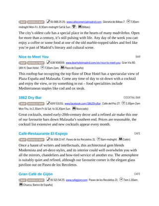 BAR
COCKTAIL BAR
CAFE
CAFE
( MAP GOOGLE MAP ; %91 088 25 25; www.cafecomercialmadrid.com; Glorieta de Bilbao 7; h7.30am-
midnight Mon-Fri, 8.30am-midnight Sat & Sun; W; mBilbao)
The city’s oldest cafe has a special place in the hearts of many madrileños. Open
for more than a century, it’s still pulsing with life. Any day of the week you can
enjoy a coffee or some food at one of the old marble-topped tables and feel like
you’re part of Madrid’s literary and cultural scene.
Nice to Meet You
( MAP GOOGLE MAP ; %638 908559; www.dearhotelmadrid.com/en/nice-to-meet-you; Gran Vía 80,
14th fl, Dear Hotel; h7.30am-2am; mPlaza de España)
This rooftop bar occupying the top floor of Dear Hotel has a spectacular view of
Plaza España and Malasaña. Come any time of day to sit down with a cocktail
and enjoy the view, or try something to eat – food specialities include
Mediterranean staples like cod and ox steak.
1862 Dry Bar
( MAP GOOGLE MAP ; %609 531151; www.facebook.com/1862DryBar; Calle del Pez 27; h3.30pm-2am
Mon-Thu, to 2.30am Fri & Sat, to 10.30pm Sun; mNoviciado)
Great cocktails, muted early-20th-century decor and a refined air make this one
of our favourite bars down Malasaña’s southern end. Prices are reasonable, the
cocktail list extensive and new cocktails appear every month.
Café-Restaurante El Espejo
( MAP GOOGLE MAP ; %91 308 23 47; Paseo de los Recoletos 31; h8am-midnight; mColón)
Once a haunt of writers and intellectuals, this architectural gem blends
Modernista and art-deco styles, and its interior could well overwhelm you with
all the mirrors, chandeliers and bow-tied service of another era. The atmosphere
is suitably quiet and refined, although our favourite corner is the elegant glass
pavilion out on Paseo de los Recoletos.
Gran Café de Gijón
( MAP GOOGLE MAP ; %91 521 54 25; www.cafegijon.com; Paseo de los Recoletos 21; h7am-1.30am;
mChueca, Banco de España)
 