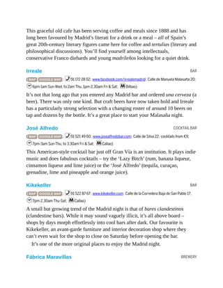 BAR
COCKTAIL BAR
BAR
BREWERY
This graceful old cafe has been serving coffee and meals since 1888 and has
long been favoured by Madrid’s literati for a drink or a meal – all of Spain’s
great 20th-century literary figures came here for coffee and tertulias (literary and
philosophical discussions). You’ll find yourself among intellectuals,
conservative Franco diehards and young madrileños looking for a quiet drink.
Irreale
( MAP GOOGLE MAP ; %91 172 28 02; www.facebook.com/irrealemadrid; Calle de Manuela Malasaña 20;
h6pm-1am Sun-Wed, to 2am Thu, 1pm-2.30am Fri & Sat; mBilbao)
It’s not that long ago that you entered any Madrid bar and ordered una cerveza (a
beer). There was only one kind. But craft beers have now taken hold and Irreale
has a particularly strong selection with a changing roster of around 10 beers on
tap and dozens by the bottle. It’s a great place to start your Malasaña night.
José Alfredo
( MAP GOOGLE MAP ; %91 521 49 60; www.josealfredobar.com; Calle de Silva 22; cocktails from €9;
h7pm-3am Sun-Thu, to 3.30am Fri & Sat; mCallao)
This American-style cocktail bar just off Gran Vía is an institution. It plays indie
music and does fabulous cocktails – try the ‘Lazy Bitch’ (rum, banana liqueur,
cinnamon liqueur and lime juice) or the ‘José Alfredo’ (tequila, curaçao,
grenadine, lime and pineapple and orange juice).
Kikekeller
( MAP GOOGLE MAP ; %91 522 87 67; www.kikekeller.com; Calle de la Corredera Baja de San Pablo 17;
h7pm-2.30am Thu-Sat; mCallao)
A small but growing trend of the Madrid night is that of bares clandestinos
(clandestine bars). While it may sound vaguely illicit, it’s all above board –
shops by days morph effortlessly into cool bars after dark. Our favourite is
Kikekeller, an avant-garde furniture and interior decoration shop where they
can’t even wait for the shop to close on Saturday before opening the bar.
It’s one of the more original places to enjoy the Madrid night.
Fábrica Maravillas
 