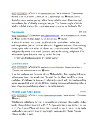 BAR, CLUB
CAFE
TAVERNA
( MAP GOOGLE MAP ; %91 521 87 53; www.fmaravillas.com; Calle de Valverde 29; h6pm-midnight
Mon-Wed, to 1am Thu, to 2am Fri, 12.30pm-2am Sat, 12.30pm-midnight Sun; mTribunal, Gran Vía)
Spain has taken its time getting behind the worldwide trend of boutique and
artisan beers, but it’s finally starting to happen. The finest example of this in
Madrid is Fábrica Maravillas, a microbrewery known for its ‘Malasaña Ale’.
Tupperware
( MAP GOOGLE MAP ; %91 446 42 04; www.tupperwareclub.com; Calle de la Corredera Alta de San Pablo
26; h9pm-3am Mon-Wed, 8pm-3.30am Thu-Sat, 8pm-3am Sun; mTribunal)
A Malasaña stalwart and prime candidate for the bar that best catches the
enduring rockero (rocker) spirit of Malasaña, Tupperware draws a 30-something
crowd, spins indie rock with a bit of soul and classics from the ’60s and ’70s,
and generally revels in its kitsch (eyeballs stuck to the ceiling, and plastic TVs
with action-figure dioramas lined up behind the bar).
By the way, locals pronounce it ‘Tupper-warry’.
Café de Mahón
( MAP GOOGLE MAP ; %91 532 47 56; www.facebook.com/cafedemahon; Plaza del Dos de Mayo 4;
hnoon-1.30am Mon-Thu, to 3am Fri-Sun; mBilbao)
If we had to choose our favourite slice of Malasaña life, this engaging little cafe,
with outdoor tables that watch over Plaza del Dos de Mayo, would be a prime
candidate. It’s beloved by famosos (celebrities) as much as by the locals catching
up for a quiet drink with friends. Official opening times notwithstanding, it has a
habit of opening and closing whenever the whim takes it.
Antigua Casa Ángel Sierra
( MAP GOOGLE MAP ; %91 531 01 26; http://tabernadeangelsierra.es; Calle de Gravina 11; hnoon-1am;
mChueca)
This historic old taberna (tavern) is the antithesis of modern Chueca chic – it has
hardly changed since it opened in 1917. As Spaniards like to say, the beer on tap
is very ‘well poured’ here and it also has vermouth on tap. It can get pretty lively
weekend evenings when it not so much spills over onto the vibrant Plaza de
Chueca as takes it over.
 