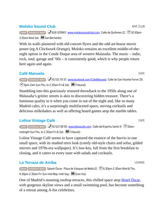 BAR, CLUB
CAFE
CAFE
LOUNGE
Moloko Sound Club
( MAP GOOGLE MAP ; %626 529967; www.molokosoundclub.com; Calle de Quiñones 12; h10.30pm-
3.30am Wed-Sat; mSan Bernardo)
With its walls plastered with old concert flyers and the odd art-house movie
poster (eg A Clockwork Orange), Moloko remains an excellent middle-of-the-
night option in the Conde Duque area of western Malasaña. The music – indie,
rock, soul, garage and ’60s – is consistently good, which is why people return
here again and again.
Café Manuela
( MAP GOOGLE MAP ; %91 531 70 37; www.facebook.com/CafeManuela; Calle de San Vicente Ferrer 29;
h4pm-2am Sun-Thu, to 2.30am Fri & Sat; mTribunal)
Stumbling into this graciously restored throwback to the 1950s along one of
Malasaña’s grittier streets is akin to discovering hidden treasure. There’s a
luminous quality to it when you come in out of the night and, like so many
Madrid cafes, it’s a surprisingly multifaceted space, serving cocktails and
delicious milkshakes as well as offering board games atop the marble tables.
Lolina Vintage Café
( MAP GOOGLE MAP ; %91 523 58 59; www.lolinacafe.com; Calle del Espíritu Santo 9; h10am-
midnight Sun-Thu, to 2.30am Fri & Sat; mTribunal)
Lolina Vintage Café seems to have captured the essence of the barrio in one
small space, with its studied retro look (comfy old-style chairs and sofas, gilded
mirrors and 1970s-era wallpaper). It’s low-key, full from the first breakfast to
closing, and it caters to every taste with salads and cocktails.
La Terraza de Arriba
( MAP GOOGLE MAP ; Splash Óscar; Plaza de Vázquez de Mella 12; h6.30pm-2.30am Wed & Thu,
4.30pm-2.30am Fri-Sun mid-May–mid-Sep; mGran Vía)
One of Madrid’s stunning rooftop terraces, this chilled space atop Hotel Óscar,
with gorgeous skyline views and a small swimming pool, has become something
of a retreat among A-list celebrities.
 