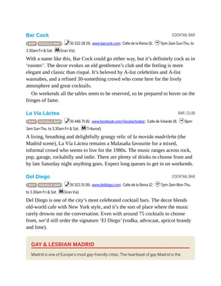 COCKTAIL BAR
BAR, CLUB
COCKTAIL BAR
Bar Cock
( MAP GOOGLE MAP ; %91 532 28 26; www.barcock.com; Calle de la Reina 16; h7pm-3am Sun-Thu, to
3.30am Fri & Sat; mGran Vía)
With a name like this, Bar Cock could go either way, but it’s definitely cock as in
‘rooster’. The decor evokes an old gentlemen’s club and the feeling is more
elegant and classic than risqué. It’s beloved by A-list celebrities and A-list
wannabes, and a refined 30-something crowd who come here for the lively
atmosphere and great cocktails.
On weekends all the tables seem to be reserved, so be prepared to hover on the
fringes of fame.
La Vía Láctea
( MAP GOOGLE MAP ; %91 446 75 81; www.facebook.com/lavialacteabar; Calle de Velarde 18; h8pm-
3am Sun-Thu, to 3.30am Fri & Sat; mTribunal)
A living, breathing and delightfully grungy relic of la movida madrileña (the
Madrid scene), La Vía Láctea remains a Malasaña favourite for a mixed,
informal crowd who seems to live for the 1980s. The music ranges across rock,
pop, garage, rockabilly and indie. There are plenty of drinks to choose from and
by late Saturday night anything goes. Expect long queues to get in on weekends.
Del Diego
( MAP GOOGLE MAP ; %91 523 31 06; www.deldiego.com; Calle de la Reina 12; h7pm-3am Mon-Thu,
to 3.30am Fri & Sat; mGran Vía)
Del Diego is one of the city’s most celebrated cocktail bars. The decor blends
old-world cafe with New York style, and it’s the sort of place where the music
rarely drowns out the conversation. Even with around 75 cocktails to choose
from, we’d still order the signature ‘El Diego’ (vodka, advocaat, apricot brandy
and lime).
GAY & LESBIAN MADRID
Madrid is one of Europe’s most gay-friendly cities. The heartbeat of gay Madrid is the
 