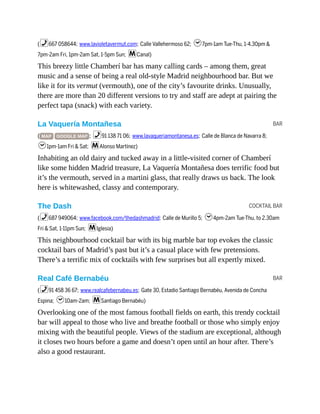 BAR
COCKTAIL BAR
BAR
(%667 058644; www.lavioletavermut.com; Calle Vallehermoso 62; h7pm-1am Tue-Thu, 1-4.30pm &
7pm-2am Fri, 1pm-2am Sat, 1-5pm Sun; mCanal)
This breezy little Chamberí bar has many calling cards – among them, great
music and a sense of being a real old-style Madrid neighbourhood bar. But we
like it for its vermut (vermouth), one of the city’s favourite drinks. Unusually,
there are more than 20 different versions to try and staff are adept at pairing the
perfect tapa (snack) with each variety.
La Vaquería Montañesa
( MAP GOOGLE MAP ; %91 138 71 06; www.lavaqueriamontanesa.es; Calle de Blanca de Navarra 8;
h1pm-1am Fri & Sat; mAlonso Martínez)
Inhabiting an old dairy and tucked away in a little-visited corner of Chamberí
like some hidden Madrid treasure, La Vaquería Montañesa does terrific food but
it’s the vermouth, served in a martini glass, that really draws us back. The look
here is whitewashed, classy and contemporary.
The Dash
(%687 949064; www.facebook.com/thedashmadrid; Calle de Murillo 5; h4pm-2am Tue-Thu, to 2.30am
Fri & Sat, 1-11pm Sun; mIglesia)
This neighbourhood cocktail bar with its big marble bar top evokes the classic
cocktail bars of Madrid’s past but it’s a casual place with few pretensions.
There’s a terrific mix of cocktails with few surprises but all expertly mixed.
Real Café Bernabéu
(%91 458 36 67; www.realcafebernabeu.es; Gate 30, Estadio Santiago Bernabéu, Avenida de Concha
Espina; h10am-2am; mSantiago Bernabéu)
Overlooking one of the most famous football fields on earth, this trendy cocktail
bar will appeal to those who live and breathe football or those who simply enjoy
mixing with the beautiful people. Views of the stadium are exceptional, although
it closes two hours before a game and doesn’t open until an hour after. There’s
also a good restaurant.
 