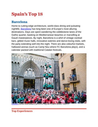 Spain’s Top 18
Barcelona
Home to cutting-edge architecture, world-class dining and pulsating
nightlife, Barcelona has long been one of Europe’s most alluring
destinations. Days are spent wandering the cobblestone lanes of the
Gothic quarter, basking on Mediterranean beaches or marvelling at
Gaudí masterpieces. By night, Barcelona is a whirl of vintage cocktail
bars, gilded music halls, innovative eateries and dance-loving clubs, with
the party extending well into the night. There are also colourful markets,
hallowed arenas (such as Camp Nou where FC Barcelona plays), and a
calendar packed with traditional Catalan festivals.
Castellers (human castle builders;) perform in Plaça del Pi | MICH SEIXAS / 500PX ©
Top Experiences
 