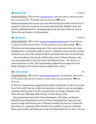 LIVE MUSIC
FLAMENCO
JAZZ
oSala El Sol
( MAP GOOGLE MAP ; %91 532 64 90; www.elsolmad.com; Calle de los Jardines 3; admission incl drink
€10, concert tickets €6-30; hmidnight-5.30am Tue-Sat Jul-Sep; mGran Vía)
Madrid institutions don’t come any more beloved than the terrific Sala El Sol. It
opened in 1979, just in time for la movida madrileña (the Madrid scene), and
quickly established itself as a leading stage for all the icons of the era, such as
Nacha Pop and Alaska y los Pegamoides.
oVilla Rosa
( MAP GOOGLE MAP ; %91 521 36 89; www.reservas.tablaoflamencovillarosa.com; Plaza de Santa Ana
15; admission incl drink adult/child €35/17; h11pm-6am Mon-Sat, shows 8.30pm & 10.45pm; mSol)
Villa Rosa has been going strong since 1914, and in that time it has seen many
manifestations. It originally made its name as a flamenco venue and has recently
returned to its roots with well-priced shows and meals that won’t break the bank.
The extraordinary tiled facade (1928) is the work of Alfonso Romero, who
was also responsible for the tile work in the Plaza de Toros – the facade is a
tourist attraction in itself. This long-standing nightclub even appeared in the
Pedro Almodóvar film Tacones lejanos (High Heels; 1991).
oCafé Central
( MAP GOOGLE MAP ; %91 369 41 43; www.cafecentralmadrid.com; Plaza del Ángel 10; admission €12-
18; h12.30pm-2.30am Mon-Thu, to 3.30am Fri, 11.30am-3.30am Sat, performances 9pm; mAntón
Martín, Sol)
In 2011 the respected jazz magazine Down Beat included this art-deco bar on the
list of the world’s best jazz clubs, the only place in Spain to earn the prestigious
accolade (said by some to be the jazz equivalent of earning a Michelin star).
With well over 1000 gigs under its belt, it rarely misses a beat.
Big international names like Chano Domínguez, Tal Farlow and Wynton
Marsalis have all played here and you’ll hear everything from Latin jazz and
fusion to tango and classical jazz. Performers usually play here for a week and
then move on, so getting tickets shouldn’t be a problem, except on weekends.
Shows start at 9pm and tickets go on sale from 6pm before the set starts. You can
 