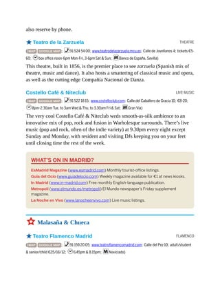 THEATRE
LIVE MUSIC
FLAMENCO
also reserve by phone.
oTeatro de la Zarzuela
( MAP GOOGLE MAP ; %91 524 54 00; www.teatrodelazarzuela.mcu.es; Calle de Jovellanos 4; tickets €5-
60; hbox office noon-6pm Mon-Fri, 3-6pm Sat & Sun; mBanco de España, Sevilla)
This theatre, built in 1856, is the premier place to see zarzuela (Spanish mix of
theatre, music and dance). It also hosts a smattering of classical music and opera,
as well as the cutting edge Compañía Nacional de Danza.
Costello Café & Niteclub
( MAP GOOGLE MAP ; %91 522 18 15; www.costelloclub.com; Calle del Caballero de Gracia 10; €8-20;
h8pm-2.30am Tue, to 3am Wed & Thu, to 3.30am Fri & Sat; mGran Vía)
The very cool Costello Café & Niteclub weds smooth-as-silk ambience to an
innovative mix of pop, rock and fusion in Warholesque surrounds. There’s live
music (pop and rock, often of the indie variety) at 9.30pm every night except
Sunday and Monday, with resident and visiting DJs keeping you on your feet
until closing time the rest of the week.
WHAT’S ON IN MADRID?
EsMadrid Magazine (www.esmadrid.com) Monthly tourist-office listings.
Guía del Ocio (www.guiadelocio.com) Weekly magazine available for €1 at news kiosks.
In Madrid (www.in-madrid.com) Free monthly English-language publication.
Metropoli (www.elmundo.es/metropoli) El Mundo newspaper’s Friday supplement
magazine.
La Noche en Vivo (www.lanocheenvivo.com) Live music listings.
3 Malasaña & Chueca
oTeatro Flamenco Madrid
( MAP GOOGLE MAP ; %91 159 20 05; www.teatroflamencomadrid.com; Calle del Pez 10; adult/student
& senior/child €25/16/12; h6.45pm & 8.15pm; mNoviciado)
 