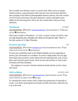 LIVE MUSIC
JAZZ
LIVE MUSIC, DANCE
This excellent new flamenco venue is a terrific deal. With a focus on quality
flamenco (dance, song and guitar) rather than the more formal meal-and-floor-
show package of the tablaos (choreographed flamenco shows), and with a mixed
crowd of locals and tourists, this place generates a terrific atmosphere most
nights for the hour-long show. Prices are also a notch below what you’ll pay
elsewhere.
Thundercat
( MAP GOOGLE MAP ; %654 511457; www.thundercatclub.com; Calle de Campoamor 11; h10pm-6am
Thu-Sat; mAlonso Martínez)
They keep it simple at Thundercat – it’s rock, as classic as they can find it, with
live gigs beginning after midnight and rolling on through the night. There’s a
fine jam session at 11.30pm Thursday.
El Junco Jazz Club
( MAP GOOGLE MAP ; %91 319 20 81; www.eljunco.com; Plaza de Santa Bárbara 10; €6-15; h11pm-
5.30am Tue-Thu, to 6am Fri & Sat; mAlonso Martínez)
El Junco has established itself on the Madrid nightlife scene by appealing as
much to jazz aficionados as to clubbers. Its secret is high-quality live jazz gigs
from Spain and around the world, followed by DJs spinning funk, soul, nu jazz,
blues and innovative groove beats. There are also jam sessions at 11pm in jazz
(Tuesday) and blues (Sunday).
The emphasis is on music from the American South and the crowd is classy
and casual.
Café La Palma
( MAP GOOGLE MAP ; %91 522 50 31; www.cafelapalma.com; Calle de la Palma 62; free-€15; h5pm-
3am Sun, Wed & Thu, to 3.30am Fri & Sat; mNoviciado)
It’s amazing how much variety Café La Palma has packed into its labyrinth of
rooms. Live shows featuring hot local bands are held at the back, while DJs mix
it up at the front.
 