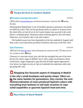 FOOTBALL
LIVE MUSIC
3 Parque del Oeste & Northern Madrid
oEstadio Santiago Bernabéu
(%902 324324; www.realmadrid.com; Avenida de Concha Espina 1; tickets from €40; mSantiago
Bernabéu)
Watching Real Madrid play is one of football’s greatest experiences, but tickets
are difficult to find. They can be purchased online, by phone or in person from
the ticket office at Gate 42 on Av de Concha Espina; turn up early in the week
before a scheduled game. Numerous online ticketing agencies also sell tickets.
Otherwise, you’ll need to take a risk with scalpers.
The football season runs from September (or the last weekend in August) until
May, with a two-week break just before Christmas until early in the New Year.
Sala Clamores
(%91 445 79 38; www.clamores.es; Calle de Alburquerque 14; admission free-€15; h6.30pm-2am Sun-
Thu, to 5.30am Fri & Sat; mBilbao)
Clamores is a one-time classic jazz cafe that has morphed into one of the most
diverse live music stages in Madrid. Jazz is still a staple, but flamenco, blues,
world music, singer-songwriters, pop and rock all make regular appearances.
Live shows can begin as early as 7pm on weekends but sometimes really only
get going after 1am.
7Shopping Our favourite aspect of shopping in Madrid
is the city’s small boutiques and quirky shops. Often run
by the same families for generations, they counter the over
commercialisation of mass-produced Spanish culture with
everything from fashions to old-style ceramics to rope-
soled espadrilles or gourmet Spanish food and wine.
7 Plaza Mayor & Royal Madrid
 
