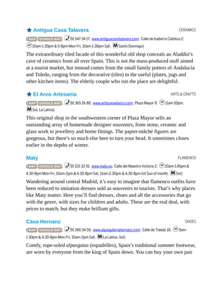 CERAMICS
ARTS & CRAFTS
FLAMENCO
SHOES
oAntigua Casa Talavera
( MAP GOOGLE MAP ; %91 547 34 17; www.antiguacasatalavera.com; Calle de Isabel la Católica 2;
h10am-1.30pm & 5-8pm Mon-Fri, 10am-1.30pm Sat; mSanto Domingo)
The extraordinary tiled facade of this wonderful old shop conceals an Aladdin’s
cave of ceramics from all over Spain. This is not the mass-produced stuff aimed
at a tourist market, but instead comes from the small family potters of Andalucía
and Toledo, ranging from the decorative (tiles) to the useful (plates, jugs and
other kitchen items). The elderly couple who run the place are delightful.
oEl Arco Artesanía
( MAP GOOGLE MAP ; %91 365 26 80; www.artesaniaelarco.com; Plaza Mayor 9; h11am-10pm;
mSol, La Latina)
This original shop in the southwestern corner of Plaza Mayor sells an
outstanding array of homemade designer souvenirs, from stone, ceramic and
glass work to jewellery and home fittings. The papier-mâché figures are
gorgeous, but there’s so much else here to turn your head. It sometimes closes
earlier in the depths of winter.
Maty
( MAP GOOGLE MAP ; %91 531 32 91; www.maty.es; Calle del Maestro Victoria 2; h10am-1.45pm &
4.30-8pm Mon-Fri, 10am-2pm & 4.30-8pm Sat, 11am-2.30pm & 4.30-8pm 1st Sun of month; mSol)
Wandering around central Madrid, it’s easy to imagine that flamenco outfits have
been reduced to imitation dresses sold as souvenirs to tourists. That’s why places
like Maty matter. Here you’ll find dresses, shoes and all the accessories that go
with the genre, with sizes for children and adults. These are the real deal, with
prices to match, but they make brilliant gifts.
Casa Hernanz
( MAP GOOGLE MAP ; %91 366 54 50; www.alpargateriahernanz.com; Calle de Toledo 18; h9am-
1.30pm & 4.30-8pm Mon-Fri, 10am-2pm Sat; mLa Latina, Sol)
Comfy, rope-soled alpargatas (espadrilles), Spain’s traditional summer footwear,
are worn by everyone from the king of Spain down. You can buy your own pair
 