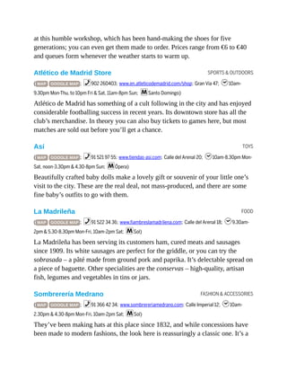 SPORTS & OUTDOORS
TOYS
FOOD
FASHION & ACCESSORIES
at this humble workshop, which has been hand-making the shoes for five
generations; you can even get them made to order. Prices range from €6 to €40
and queues form whenever the weather starts to warm up.
Atlético de Madrid Store
( MAP GOOGLE MAP ; %902 260403; www.en.atleticodemadrid.com/shop; Gran Vía 47; h10am-
9.30pm Mon-Thu, to 10pm Fri & Sat, 11am-8pm Sun; mSanto Domingo)
Atlético de Madrid has something of a cult following in the city and has enjoyed
considerable footballing success in recent years. Its downtown store has all the
club’s merchandise. In theory you can also buy tickets to games here, but most
matches are sold out before you’ll get a chance.
Así
( MAP GOOGLE MAP ; %91 521 97 55; www.tiendas-asi.com; Calle del Arenal 20; h10am-8.30pm Mon-
Sat, noon-3.30pm & 4.30-8pm Sun; mÓpera)
Beautifully crafted baby dolls make a lovely gift or souvenir of your little one’s
visit to the city. These are the real deal, not mass-produced, and there are some
fine baby’s outfits to go with them.
La Madrileña
( MAP GOOGLE MAP ; %91 522 34 36; www.fiambreslamadrilena.com; Calle del Arenal 18; h9.30am-
2pm & 5.30-8.30pm Mon-Fri, 10am-2pm Sat; mSol)
La Madrileña has been serving its customers ham, cured meats and sausages
since 1909. Its white sausages are perfect for the griddle, or you can try the
sobrasada – a pâté made from ground pork and paprika. It’s delectable spread on
a piece of baguette. Other specialities are the conservas – high-quality, artisan
fish, legumes and vegetables in tins or jars.
Sombrerería Medrano
( MAP GOOGLE MAP ; %91 366 42 34; www.sombrereriamedrano.com; Calle Imperial 12; h10am-
2.30pm & 4.30-8pm Mon-Fri, 10am-2pm Sat; mSol)
They’ve been making hats at this place since 1832, and while concessions have
been made to modern fashions, the look here is reassuringly a classic one. It’s a
 