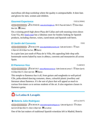 FOOD & DRINKS
FOOD
FLAMENCO
ARTS & CRAFTS
marvellous old shop-workshop where the quality is unimpeachable. It does hats
and gloves for men, women and children.
Gourmet Experience
( MAP GOOGLE MAP ; %91 379 80 00; www.elcorteingles.es; 9th fl, Plaza del Callao 9; h10am-10pm
Mon-Sat; mCallao)
On a winning perch high above Plaza del Callao and with stunning views down
Gran Vía, this food court has a fabulous store for foodies looking for Spanish
products, including cheeses, wines, cured meats and Spanish craft beers.
El Jardín del Convento
( MAP GOOGLE MAP ; %91 541 22 99; www.eljardindelconvento.net; Calle del Cordón 1; h11am-
2.30pm & 5.30-8.30pm Tue-Sun; mÓpera)
In a quiet lane just south of Plaza de la Villa, this appealing little shop sells
homemade sweets baked by nuns in abbeys, convents and monasteries all across
Spain.
El Flamenco Vive
( MAP GOOGLE MAP ; %91 547 39 17; www.elflamencovive.es; Calle Conde de Lemos 7; h10am-2pm &
5-8.30pm Mon-Fri, 10am-2pm Sat; mÓpera)
This temple to flamenco has it all, from guitars and songbooks to well-priced
CDs, polka-dotted dancing costumes, shoes, colourful plastic jewellery and
literature about flamenco. It’s the sort of place that will appeal as much to
curious first-timers as to serious students of the art. It also organises classes in
flamenco guitar.
7 La Latina & Lavapiés
oBotería Julio Rodríguez
( MAP GOOGLE MAP ; %91 365 66 29; www.boteriajuliorodriguez.es; Calle del Águila 12; h9.30am-
2pm & 4.30-8pm Mon-Fri, 10am-1.30pm Sat; mLa Latina)
One of the last makers of traditional Spanish wineskins left in Madrid, Botería
 