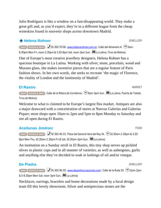 JEWELLERY
MARKET
FOOD
JEWELLERY
Julio Rodríguez is like a window on a fast-disappearing world. They make a
great gift and, as you’d expect, they’re in a different league from the cheap
wineskins found in souvenir shops across downtown Madrid.
oHelena Rohner
( MAP GOOGLE MAP ; %91 365 79 06; www.helenarohner.com.es; Calle del Almendro 4; h9am-
8.30pm Mon-Fri, noon-2.30pm & 3.30-8pm Sat, noon-3pm Sun; mLa Latina, Tirso de Molina)
One of Europe’s most creative jewellery designers, Helena Rohner has a
spacious boutique in La Latina. Working with silver, stone, porcelain, wood and
Murano glass, she makes inventive pieces that are a regular feature of Paris
fashion shows. In her own words, she seeks to recreate ‘the magic of Florence,
the vitality of London and the luminosity of Madrid’.
El Rastro
( MAP GOOGLE MAP ; Calle de la Ribera de Curtidores; h8am-3pm Sun; mLa Latina, Puerta de Toledo,
Tirso de Molina)
Welcome to what is claimed to be Europe’s largest flea market. Antiques are also
a major drawcard with a concentration of stores at Nuevas Galerías and Galerías
Piquer; most shops open 10am to 2pm and 5pm to 8pm Monday to Saturday and
not all open during El Rastro.
Aceitunas Jiménez
( MAP GOOGLE MAP ; %91 365 46 23; Plaza del General Vara del Rey 14; h10.30am-2.30pm & 3.30-
8pm Mon-Thu, 10.30am-2.30pm Fri & Sat, 10.30am-3pm Sun; mLa Latina)
An institution on a Sunday stroll in El Rastro, this tiny shop serves up pickled
olives in plastic cups and in all manner of varieties, as well as aubergines, garlic
and anything else they’ve decided to soak in lashings of oil and/or vinegar.
De Piedra
( MAP GOOGLE MAP ; %91 365 96 20; www.depiedracreaciones.com; Calle de la Ruda 19; h11am-2pm
& 5-8.30pm Mon-Sat, noon-3pm Sun; mLa Latina)
Necklaces, earrings, bracelets and home decorations made by a local design
team fill this lovely showroom. Silver and semiprecious stones are the
 