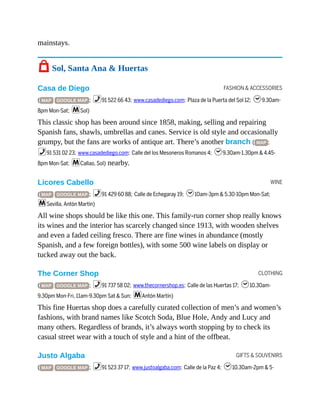 FASHION & ACCESSORIES
WINE
CLOTHING
GIFTS & SOUVENIRS
mainstays.
7 Sol, Santa Ana & Huertas
Casa de Diego
( MAP GOOGLE MAP ; %91 522 66 43; www.casadediego.com; Plaza de la Puerta del Sol 12; h9.30am-
8pm Mon-Sat; mSol)
This classic shop has been around since 1858, making, selling and repairing
Spanish fans, shawls, umbrellas and canes. Service is old style and occasionally
grumpy, but the fans are works of antique art. There’s another branch ( MAP ;
%91 531 02 23; www.casadediego.com; Calle del los Mesoneros Romanos 4; h9.30am-1.30pm & 4.45-
8pm Mon-Sat; mCallao, Sol) nearby.
Licores Cabello
( MAP GOOGLE MAP ; %91 429 60 88; Calle de Echegaray 19; h10am-3pm & 5.30-10pm Mon-Sat;
mSevilla, Antón Martín)
All wine shops should be like this one. This family-run corner shop really knows
its wines and the interior has scarcely changed since 1913, with wooden shelves
and even a faded ceiling fresco. There are fine wines in abundance (mostly
Spanish, and a few foreign bottles), with some 500 wine labels on display or
tucked away out the back.
The Corner Shop
( MAP GOOGLE MAP ; %91 737 58 02; www.thecornershop.es; Calle de las Huertas 17; h10.30am-
9.30pm Mon-Fri, 11am-9.30pm Sat & Sun; mAntón Martín)
This fine Huertas shop does a carefully curated collection of men’s and women’s
fashions, with brand names like Scotch Soda, Blue Hole, Andy and Lucy and
many others. Regardless of brands, it’s always worth stopping by to check its
casual street wear with a touch of style and a hint of the offbeat.
Justo Algaba
( MAP GOOGLE MAP ; %91 523 37 17; www.justoalgaba.com; Calle de la Paz 4; h10.30am-2pm & 5-
 