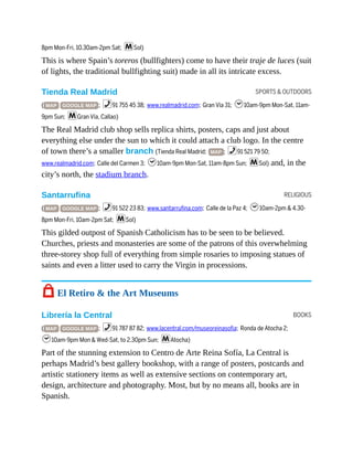 SPORTS & OUTDOORS
RELIGIOUS
BOOKS
8pm Mon-Fri, 10.30am-2pm Sat; mSol)
This is where Spain’s toreros (bullfighters) come to have their traje de luces (suit
of lights, the traditional bullfighting suit) made in all its intricate excess.
Tienda Real Madrid
( MAP GOOGLE MAP ; %91 755 45 38; www.realmadrid.com; Gran Vía 31; h10am-9pm Mon-Sat, 11am-
9pm Sun; mGran Vía, Callao)
The Real Madrid club shop sells replica shirts, posters, caps and just about
everything else under the sun to which it could attach a club logo. In the centre
of town there’s a smaller branch (Tienda Real Madrid; MAP ; %91 521 79 50;
www.realmadrid.com; Calle del Carmen 3; h10am-9pm Mon-Sat, 11am-8pm Sun; mSol) and, in the
city’s north, the stadium branch.
Santarrufina
( MAP GOOGLE MAP ; %91 522 23 83; www.santarrufina.com; Calle de la Paz 4; h10am-2pm & 4.30-
8pm Mon-Fri, 10am-2pm Sat; mSol)
This gilded outpost of Spanish Catholicism has to be seen to be believed.
Churches, priests and monasteries are some of the patrons of this overwhelming
three-storey shop full of everything from simple rosaries to imposing statues of
saints and even a litter used to carry the Virgin in processions.
7 El Retiro & the Art Museums
Librería la Central
( MAP GOOGLE MAP ; %91 787 87 82; www.lacentral.com/museoreinasofia; Ronda de Atocha 2;
h10am-9pm Mon & Wed-Sat, to 2.30pm Sun; mAtocha)
Part of the stunning extension to Centro de Arte Reina Sofía, La Central is
perhaps Madrid’s best gallery bookshop, with a range of posters, postcards and
artistic stationery items as well as extensive sections on contemporary art,
design, architecture and photography. Most, but by no means all, books are in
Spanish.
 