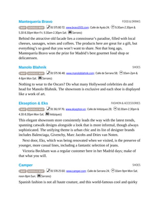 FOOD & DRINKS
SHOES
FASHION & ACCESSORIES
SHOES
Mantequería Bravo
( MAP GOOGLE MAP ; %91 575 80 72; www.bravo1931.com; Calle de Ayala 24; h9.30am-2.30pm &
5.30-8.30pm Mon-Fri, 9.30am-2.30pm Sat; mSerrano)
Behind the attractive old facade lies a connoisseur’s paradise, filled with local
cheeses, sausages, wines and coffees. The products here are great for a gift, but
everything’s so good that you won’t want to share. Not that long ago,
Mantequería Bravo won the prize for Madrid’s best gourmet food shop or
delicatessen.
Manolo Blahnik
( MAP GOOGLE MAP ; %91 575 96 48; www.manoloblahnik.com; Calle de Serrano 58; h10am-2pm &
4-8pm Mon-Sat; mSerrano)
Nothing to wear to the Oscars? Do what many Hollywood celebrities do and
head for Manolo Blahnik. The showroom is exclusive and each shoe is displayed
like a work of art.
Ekseption & Eks
( MAP GOOGLE MAP ; %91 361 97 76; www.ekseption.es; Calle de Velázquez 28; h10.30am-2.30pm &
4.30-8.30pm Mon-Sat; mVelázquez)
This elegant showroom store consistently leads the way with the latest trends,
spanning catwalk designs alongside a look that is more informal, though always
sophisticated. The unifying theme is urban chic and its list of designer brands
includes Balenciaga, Givenchy, Marc Jacobs and Dries van Noten.
Next door, Eks, which was being renovated when we visited, is the preserve of
younger, more casual lines, including a fantastic selection of jeans.
Victoria Beckham was a regular customer here in her Madrid days; make of
that what you will.
Camper
( MAP GOOGLE MAP ; %91 578 25 60; www.camper.com; Calle de Serrano 24; h10am-9pm Mon-Sat,
noon-8pm Sun; mSerrano)
Spanish fashion is not all haute couture, and this world-famous cool and quirky
 