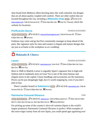 FASHION & ACCESSORIES
FASHION & ACCESSORIES
FOOD
shoe brand from Mallorca offers bowling-shoe chic with colourful, fun designs
that are all about quality coupled with comfort. There are other outlets that are
located throughout the city, including a Malasaña shop ( MAP ; %91 531 23 47;
www.camper.com; Calle de Fuencarral 42; h10am-8pm Mon-Sat; mGran Vía, Tribunal); check the
website for locations.
Purificación García
( MAP GOOGLE MAP ; %91 435 80 13; www.purificaciongarcia.com; Calle de Serrano 28; h10am-
8.30pm Mon-Sat; mSerrano)
Fashions may come and go but Puri consistently manages to keep ahead of the
pack. Her signature style for men and women is elegant and mature designs that
are just as at home in the workplace as at a wedding.
7 Malasaña & Chueca
Loewe
( MAP GOOGLE MAP ; %91 522 68 15; www.loewe.com; Gran Vía 8; h10am-8.30pm Mon-Sat, 11am-
8pm Sun; mGran Vía)
Born in 1846 in Madrid, Loewe is arguably Spain’s signature line in high-end
fashion and its landmark store on Gran Vía is one of the most famous and
elegant stores in the capital. Classy handbags and accessories are the mainstays.
Prices can be jaw-droppingly high, but it’s worth stopping by, even if you don’t
plan to buy.
There’s another branch in Salamanca ( MAP ; %91 426 35 88; www.loewe.com; Calle de
Serrano 26 & 34; h10am-8.30pm Mon-Sat; mSerrano).
Patrimonio Comunal Olivarero
( MAP GOOGLE MAP ; %91 308 05 05; www.pco.es; Calle de Mejía Lequerica 1; h10am-2pm & 5-8pm
Mon-Fri, 10am-2pm Sat Sep-Jun, 9am-3pm Mon-Sat Jul; mAlonso Martínez)
For picking up some of the country’s olive-oil varieties (Spain is the world’s
largest producer), Patrimonio Comunal Olivarero is perfect. With examples of
the extra-virgin variety from all over Spain, you could spend ages agonising over
 