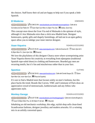 HOMEWARES
FASHION & ACCESSORIES
CLOTHING
FASHION & ACCESSORIES
the choices. Staff know their oil and are happy to help out if you speak a little
Spanish.
El Moderno
( MAP GOOGLE MAP ; %91 348 31 94; www.facebook.com/elmodernoconceptstore; Calle de la
Corredera de San Pablo 19; h11am-9pm Sun-Wed, to 10pm Thu-Sat; mCallao, Gran Vía)
This concept store down the Gran Vía end of Malasaña is the epitome of style,
although it’s less Malasaña retro than a slick new-Madrid look. Designer
homewares, quirky gifts and shapely furnishings, all laid out in an open gallery
space allow you to indulge your inner interior designer.
Xoan Viqueira
( MAP GOOGLE MAP ; %91 173 70 29; www.xoanviqueira.com; Calle de Gravina 22; h11am-2pm & 5-
8.30pm Mon-Fri, 11am-2pm Sat; mChueca)
We love the playfulness of this designer Chueca store where screenprinting artist
Xoan Viqueira throws his creativity at everything from alpargatas (traditional
Spanish rope-soled shoes) to clothing and homewares. Bearded gay men are
recurring motifs, but it’s fun and mischeivous rather than in your face.
Sportivo
( MAP GOOGLE MAP ; %91 542 56 61; www.sportivostore.com; Calle del Conde Duque 20; h10am-
9pm Mon-Sat, noon-4pm Sun; mPlaza de España)
It’s rare to find a Madrid store that focuses solely on men’s fashions, but this
place bucks the trend. Brands like Carven, YMC and Commune of Paris draw an
appreciative crowd of metrosexuals, lumbersexuals and any fellow who
appreciates style.
Monkey Garage
( MAP GOOGLE MAP ; %91 137 73 98; www.facebook.com/monkeygarage11; Calle de la Santa Brigida 11;
hnoon-9.30pm Mon-Thu, 12.30-10pm Fri & Sat; mTribunal)
Inhabiting an old mechanics workshop, this edgy, stylish shop sells clean-lined
Scandivanian fashions, designer jewellery and modern artworks. It’s a winning
mix in an artfully converted space.
 