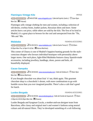 VINTAGE
FASHION & ACCESSORIES
FOOD
FASHION & ACCESSORIES
Flamingos Vintage Kilo
( MAP GOOGLE MAP ; %649 877198; www.vintagekilo.com; Calle del Espíritu Santo 1; h11am-9pm
Mon-Sat; mTribunal)
Flamingos sells vintage clothing for men and women, including a selection of
old denim, cowboy boots, leather jackets, Hawaiian shirts and more. Some
articles have a set price, while others are sold by the kilo. The first of its kind in
Madrid, it’s a great place to browse for the cool and unexpected from the ’70s,
’80s and ’90s.
Malababa
( MAP GOOGLE MAP ; %91 203 59 51; www.malababa.com; Calle de Santa Teresa 5; h10.30am-
8.30pm Mon-Thu, to 9pm Fri & Sat; mAlonso Martínez)
This corner of Chueca is one of Madrid’s happiest hunting grounds for the style-
conscious shopper who favours individual boutiques with personality above
larger stores. One such place, light-filled Malababa features classy Spanish-made
accessories, including jewellery, handbags, shoes, purses and belts, all
beautifully displayed.
Cacao Sampaka
( MAP GOOGLE MAP ; %91 319 58 40; www.cacaosampaka.com; Calle de Orellana 4; h10am-9pm
Mon-Sat; mAlonso Martínez)
If you thought chocolate was about fruit ’n’ nut, think again. This gourmet
chocolate shop is a chocoholic’s dream, with more combinations to go with
humble cocoa than you ever imagined possible. There’s also a cafe that’s good
for lunch.
Lurdes Bergada
( MAP GOOGLE MAP ; %91 531 99 58; www.lurdesbergada.es; Calle del Conde de Xiquena 8; h10am-
2.30pm & 4.30-8.30pm Mon-Sat; mChueca)
Lurdes Bergada and Syngman Cucala, a mother-and-son designer team from
Barcelona, offer classy and original men’s and women’s fashions using neutral
colours and all-natural fibres. They’ve developed something of a cult following
 