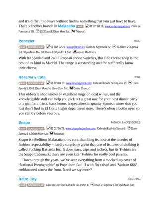 FOOD
WINE
FASHION & ACCESSORIES
CLOTHING
and it’s difficult to leave without finding something that you just have to have.
There’s another branch in Malasaña ( MAP ; %91 521 88 18; www.lurdesbergada.es; Calle de
Fuencarral 70; h10.30am-8.30pm Mon-Sat; mTribunal).
Poncelet
( MAP GOOGLE MAP ; %91 308 02 21; www.poncelet.es; Calle de Argensola 27; h10.30am-2.30pm &
5-8.30pm Mon-Thu, 10.30am-8.30pm Fri & Sat; mAlonso Martínez)
With 80 Spanish and 240 European cheese varieties, this fine cheese shop is the
best of its kind in Madrid. The range is outstanding and the staff really know
their cheese.
Reserva y Cata
( MAP GOOGLE MAP ; %91 319 04 01; www.reservaycata.com; Calle del Conde de Xiquena 13; h11am-
2pm & 5.30-8.30pm Mon-Fri, 11am-2pm Sat; mColón, Chueca)
This old-style shop stocks an excellent range of local wines, and the
knowledgable staff can help you pick out a great one for your next dinner party
or a gift for a friend back home. It specialises in quality Spanish wines that you
just don’t find in El Corte Inglés department store. There’s often a bottle open so
you can try before you buy.
Snapo
( MAP GOOGLE MAP ; %91 017 16 72; www.snaposhoponline.com; Calle del Espíritu Santo 6; h11am-
2pm & 5-8.30pm Mon-Sat; mTribunal)
Snapo is rebellious Malasaña to its core, thumbing its nose at the niceties of
fashion respectability – hardly surprising given that one of its lines of clothing is
called Fucking Bastardz Inc. It does jeans, caps and jackets, but its T-shirts are
the Snapo trademark; there are even kids’ T-shirts for really cool parents.
Down through the years, we’ve seen everything from a mocked-up cover of
‘National Pornographic’ to Pope John Paul II with fist raised and ‘Vatican 666’
emblazoned across the front. Need we say more?
Retro City
( MAP GOOGLE MAP ; Calle de Corredera Alta de San Pablo 4; hnoon-2.30pm & 5.30-9pm Mon-Sat;
 