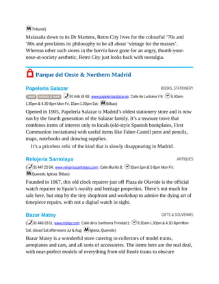 BOOKS, STATIONERY
ANTIQUES
GIFTS & SOUVENIRS
mTribunal)
Malasaña down to its Dr Martens, Retro City lives for the colourful ’70s and
’80s and proclaims its philosophy to be all about ‘vintage for the masses’.
Whereas other such stores in the barrio have gone for an angry, thumb-your-
nose-at-society aesthetic, Retro City just looks back with nostalgia.
7 Parque del Oeste & Northern Madrid
Papelería Salazar
( MAP GOOGLE MAP ; %91 446 18 48; www.papeleriasalazar.es; Calle de Luchana 7-9; h9.30am-
1.30pm & 4.30-8pm Mon-Fri, 10am-1.30pm Sat; mBilbao)
Opened in 1905, Papelería Salazar is Madrid’s oldest stationery store and is now
run by the fourth generation of the Salazar family. It’s a treasure trove that
combines items of interest only to locals (old-style Spanish bookplates, First
Communion invitations) with useful items like Faber-Castell pens and pencils,
maps, notebooks and drawing supplies.
It’s a priceless relic of the kind that is slowly disappearing in Madrid.
Relojería Santolaya
(%91 447 25 64; www.relojeriasantolaya.com; Calle Murillo 8; h10am-1pm & 5-8pm Mon-Fri;
mQuevedo, Iglesia, Bilbao)
Founded in 1867, this old clock repairer just off Plaza de Olavide is the official
watch repairer to Spain’s royalty and heritage properties. There’s not much for
sale here, but stop by the tiny shopfront and workshop to admire the dying art of
timepiece repairs, with not a digital watch in sight.
Bazar Matey
(%91 446 93 11; www.matey.com; Calle de la Santísima Trinidad 1; h9.30am-1.30pm & 4.30-8pm Mon-
Sat, closed Sat afternoons Jul & Aug; mIglesia, Quevedo)
Bazar Matey is a wonderful store catering to collectors of model trains,
aeroplanes and cars, and all sorts of accessories. The items here are the real deal,
with near-perfect models of everything from old Renfe trains to obscure
 