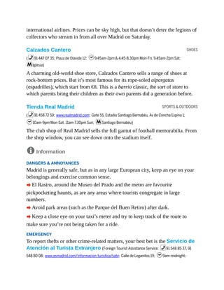 SHOES
SPORTS & OUTDOORS
international airlines. Prices can be sky high, but that doesn’t deter the legions of
collectors who stream in from all over Madrid on Saturday.
Calzados Cantero
(%91 447 07 35; Plaza de Olavide 12; h9.45am-2pm & 4.45-8.30pm Mon-Fri, 9.45am-2pm Sat;
mIglesia)
A charming old-world shoe store, Calzados Cantero sells a range of shoes at
rock-bottom prices. But it’s most famous for its rope-soled alpargatas
(espadrilles), which start from €8. This is a barrio classic, the sort of store to
which parents bring their children as their own parents did a generation before.
Tienda Real Madrid
(%91 458 72 59; www.realmadrid.com; Gate 55, Estadio Santiago Bernabéu, Av de Concha Espina 1;
h10am-9pm Mon-Sat, 11am-7.30pm Sun; mSantiago Bernabéu)
The club shop of Real Madrid sells the full gamut of football memorabilia. From
the shop window, you can see down onto the stadium itself.
8 Information
DANGERS & ANNOYANCES
Madrid is generally safe, but as in any large European city, keep an eye on your
belongings and exercise common sense.
A El Rastro, around the Museo del Prado and the metro are favourite
pickpocketing haunts, as are any areas where tourists congregate in large
numbers.
A Avoid park areas (such as the Parque del Buen Retiro) after dark.
A Keep a close eye on your taxi’s meter and try to keep track of the route to
make sure you’re not being taken for a ride.
EMERGENCY
To report thefts or other crime-related matters, your best bet is the Servicio de
Atención al Turista Extranjero (Foreign Tourist Assistance Service; %91 548 85 37, 91
548 80 08; www.esmadrid.com/informacion-turistica/sate; Calle de Leganitos 19; h9am-midnight;
 