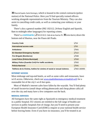 mPlaza de España, Santo Domingo), which is housed in the central comisaría (police
station) of the National Police. Here you’ll find specially trained officers
working alongside representatives from the Tourism Ministry. They can also
assist in cancelling credit cards, as well as contacting your embassy or your
family.
There’s also a general number (902 102112; 24-hour English and Spanish,
8am to midnight other languages) for reporting crimes.
There’s a comisaría (%913 22 10 21; Calle de las Huertas 76; mAntón Martín) down the
bottom end of Huertas, near the Paseo del Prado.
Country Code %34
International access code %00
Ambulance %061
EU Standard Emergency Number %112
Fire Brigade (Bomberos) %080
Local Police (Policía Municipal) %092
Military Police (Guardia Civil) For traffic accidents. %062
Policía Nacional %091
Teléfono de la Víctima, hotline for victims of racial or sexual violence. %902 180995
INTERNET ACCESS
Most midrange and top-end hotels, as well as some cafes and restaurants, have
wi-fi access. Otherwise, check out www.madridmemata.es/madrid-wifi for a
reasonable list of the city’s wi-fi hot spots.
Most of Madrid’s internet cafes have fallen by the wayside. You’ll find plenty
of small locutorios (small shops selling phonecards and cheap phone calls) all
over the city and many have a few computers out the back.
MEDICAL SERVICES
All foreigners have the same right as Spaniards to emergency medical treatment
in a public hospital. EU citizens are entitled to the full range of health-care
services in public hospitals free of charge, but you’ll need to present your
European Health Insurance Card (EHIC); enquire at your national health service
before leaving home. Even if you have no insurance, you’ll be treated in an
 