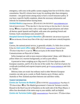 emergency, with costs in the public system ranging from free to €150 for a basic
consultation. Non-EU citizens have to pay for anything other than emergency
treatment – one good reason among many to have a travel-insurance policy. If
you have a specific health complaint, obtain the necessary information and
referrals for treatment before leaving home.
Unidad Medica (Anglo American; %91 435 18 23, 24hr 916 56 90 57; www.unidadmedica.com;
Calle del Conde de Aranda 1; h9am-8pm Mon-Fri, 10am-1pm Sat Sep-Jul, 10am-5pm Mon-Fri, 10am-1pm
Sat Aug; mRetiro) A private clinic with a wide range of specialisations and where
all doctors speak Spanish and English, with some also speaking French and
German. Each consultation costs around €125.
Hospital General Gregorio Marañón (%91 586 80 00; Calle del Doctor Esquerdo 46;
mSáinz de Baranda, O’Donnell, Ibiza) One of the city’s main (and more central) hospitals.
POST
Correos, the national postal service, is generally reliable, if a little slow at times.
It has its main post office ( MAP ; %91 523 06 94; www.correos.es; Paseo del Prado 1;
h8.30am-9.30pm Mon-Fri, to 2pm Sat; mBanco de España) in the ornate Palacio de
Comunicaciones on Plaza de la Cibeles.
Sellos (stamps) are sold at most estancos (tobacconists’ shops, with Tabacos in
yellow letters on a maroon background), as well as post offices.
A postcard or letter weighing up to 20g costs €1.25 from Spain to other
European countries, and €1.35 to the rest of the world. For a full list of prices for
certificado (certified) and urgente (express post), go to www.correos.es and click
on ‘Tarifas’.
Delivery times are erratic but ordinary mail to other Western European
countries can take up to a week; to North America up to 10 days; and to
Australia or New Zealand anywhere between one and three weeks.
TOURIST INFORMATION
Centro de Turismo de Madrid (%010, 91 578 78 10; www.esmadrid.com; Plaza Mayor 27;
h9.30am-8.30pm; mSol) The Madrid government’s Centro de Turismo is terrific.
Housed in the Real Casa de la Panadería on the north side of the Plaza Mayor, it
offers free downloads of the metro map to your mobile; staff are helpful.
Centro de Turismo Colón ( MAP ; www.esmadrid.com; Plaza de Colón 1; h9.30am-8.30pm;
 