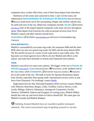 companies have a ticket office here, even if their buses depart from elsewhere.
Northwest of the centre and connected to lines 1 and 3 of the metro, the
subterranean Intercambiador de Autobuses de Moncloa (Plaza de la Moncloa;
mMoncloa) sends buses out to the surrounding villages and satellite suburbs that
lie north and west of the city. Major bus companies include: ALSA (%902 422242;
www.alsa.es) One of the largest Spanish companies with many services throughout
Spain. Most depart from Estación Sur with occasional services from T4 of
Madrid’s airport and other stations around town.
Avanzabus (%902 020052; www.avanzabus.com) Services to Extremadura (eg
Cáceres)
CAR & MOTORCYCLE
Madrid is surrounded by two main ring roads, the outermost M40 and the inner
M30; there are also two partial ring roads, the M45 and the more distant M50.
The R5 and R3 are part of a series of toll roads built to ease traffic jams. The
big-name car-rental agencies have offices all over Madrid and offices at the
airport, and some have branches at Atocha and Chamartín train stations.
TRAIN
Madrid is served by two main train stations. The bigger of the two is Puerta de
Atocha (www.renfe.es; Av de la Ciudad de Barcelona; mAtocha Renfe), at the southern end of
the city centre, while Chamartín (%902 432343; Paseo de la Castellana; mChamartín)
lies in the north of the city. The bulk of trains for Spanish destinations depart
from Atocha, especially those going south. International services arrive at and
leave from Chamartín. For bookings, contact Renfe.
High-speed Tren de Alta Velocidad Española (AVE) services connect Madrid
with Albacete, Barcelona, Burgos, Cádiz, Córdoba, Cuenca, Huesca, León,
Lerida, Málaga, Palencia, Salamanca, Santiago de Compostela, Seville,
Valencia, Valladolid, Zamora and Zaragoza. In coming years, Madrid–Bilbao
should also start up, and travel times to Galicia should fall. The same goes for
Madrid–Granada and Madrid–Badajoz.
8 Getting Around Madrid has an excellent public transport
network. The most convenient way of getting around is via the
 