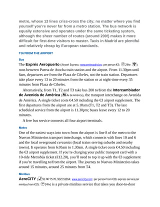 metro, whose 13 lines criss-cross the city; no matter where you find
yourself you’re never far from a metro station. The bus network is
equally extensive and operates under the same ticketing system,
although the sheer number of routes (around 200!) makes it more
difficult for first-time visitors to master. Taxis in Madrid are plentiful
and relatively cheap by European standards.
TO/FROM THE AIRPORT
Bus
The Exprés Aeropuerto (Airport Express; www.emtmadrid.es; per person €5; h24hr; W)
runs between Puerta de Atocha train station and the airport. From 11.30pm until
6am, departures are from the Plaza de Cibeles, not the train station. Departures
take place every 13 to 20 minutes from the station or at night-time every 35
minutes from Plaza de Cibeles.
Alternatively, from T1, T2 and T3 take bus 200 to/from the Intercambiador
de Avenida de América (mAv de América), the transport interchange on Avenida
de América. A single ticket costs €4.50 including the €3 airport supplement. The
first departures from the airport are at 5.10am (T1, T2 and T3). The last
scheduled service from the airport is 11.30pm; buses leave every 12 to 20
minutes.
A free bus service connects all four airport terminals.
Metro
One of the easiest ways into town from the airport is line 8 of the metro to the
Nuevos Ministerios transport interchange, which connects with lines 10 and 6
and the local overground cercanías (local trains serving suburbs and nearby
towns). It operates from 6.05am to 1.30am. A single ticket costs €4.50 including
the €3 airport supplement. If you’re charging your public transport card with a
10-ride Metrobús ticket (€12.20), you’ll need to top it up with the €3 supplement
if you’re travelling to/from the airport. The journey to Nuevos Ministerios takes
around 15 minutes, around 25 minutes from T4.
Minibus
AeroCITY (%91 747 75 70, 902 151654; www.aerocity.com; per person from €18, express service per
minibus from €35; h24hr) is a private minibus service that takes you door-to-door
 