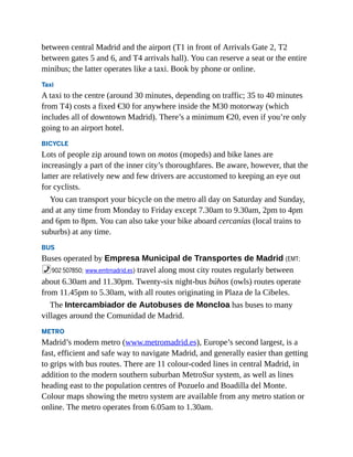 between central Madrid and the airport (T1 in front of Arrivals Gate 2, T2
between gates 5 and 6, and T4 arrivals hall). You can reserve a seat or the entire
minibus; the latter operates like a taxi. Book by phone or online.
Taxi
A taxi to the centre (around 30 minutes, depending on traffic; 35 to 40 minutes
from T4) costs a fixed €30 for anywhere inside the M30 motorway (which
includes all of downtown Madrid). There’s a minimum €20, even if you’re only
going to an airport hotel.
BICYCLE
Lots of people zip around town on motos (mopeds) and bike lanes are
increasingly a part of the inner city’s thoroughfares. Be aware, however, that the
latter are relatively new and few drivers are accustomed to keeping an eye out
for cyclists.
You can transport your bicycle on the metro all day on Saturday and Sunday,
and at any time from Monday to Friday except 7.30am to 9.30am, 2pm to 4pm
and 6pm to 8pm. You can also take your bike aboard cercanías (local trains to
suburbs) at any time.
BUS
Buses operated by Empresa Municipal de Transportes de Madrid (EMT;
%902 507850; www.emtmadrid.es) travel along most city routes regularly between
about 6.30am and 11.30pm. Twenty-six night-bus búhos (owls) routes operate
from 11.45pm to 5.30am, with all routes originating in Plaza de la Cibeles.
The Intercambiador de Autobuses de Moncloa has buses to many
villages around the Comunidad de Madrid.
METRO
Madrid’s modern metro (www.metromadrid.es), Europe’s second largest, is a
fast, efficient and safe way to navigate Madrid, and generally easier than getting
to grips with bus routes. There are 11 colour-coded lines in central Madrid, in
addition to the modern southern suburban MetroSur system, as well as lines
heading east to the population centres of Pozuelo and Boadilla del Monte.
Colour maps showing the metro system are available from any metro station or
online. The metro operates from 6.05am to 1.30am.
 