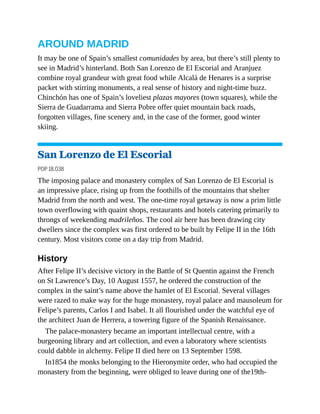 AROUND MADRID
It may be one of Spain’s smallest comunidades by area, but there’s still plenty to
see in Madrid’s hinterland. Both San Lorenzo de El Escorial and Aranjuez
combine royal grandeur with great food while Alcalá de Henares is a surprise
packet with stirring monuments, a real sense of history and night-time buzz.
Chinchón has one of Spain’s loveliest plazas mayores (town squares), while the
Sierra de Guadarrama and Sierra Pobre offer quiet mountain back roads,
forgotten villages, fine scenery and, in the case of the former, good winter
skiing.
San Lorenzo de El Escorial
POP 18,038
The imposing palace and monastery complex of San Lorenzo de El Escorial is
an impressive place, rising up from the foothills of the mountains that shelter
Madrid from the north and west. The one-time royal getaway is now a prim little
town overflowing with quaint shops, restaurants and hotels catering primarily to
throngs of weekending madrileños. The cool air here has been drawing city
dwellers since the complex was first ordered to be built by Felipe II in the 16th
century. Most visitors come on a day trip from Madrid.
History
After Felipe II’s decisive victory in the Battle of St Quentin against the French
on St Lawrence’s Day, 10 August 1557, he ordered the construction of the
complex in the saint’s name above the hamlet of El Escorial. Several villages
were razed to make way for the huge monastery, royal palace and mausoleum for
Felipe’s parents, Carlos I and Isabel. It all flourished under the watchful eye of
the architect Juan de Herrera, a towering figure of the Spanish Renaissance.
The palace-monastery became an important intellectual centre, with a
burgeoning library and art collection, and even a laboratory where scientists
could dabble in alchemy. Felipe II died here on 13 September 1598.
In1854 the monks belonging to the Hieronymite order, who had occupied the
monastery from the beginning, were obliged to leave during one of the19th-
 