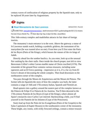 MONASTERY, PALACE
century waves of confiscation of religious property by the Spanish state, only to
be replaced 30 years later by Augustinians.
1Sights
oReal Monasterio de San Lorenzo
(%91 890 78 18; www.patrimonionacional.es; adult/concession €10/5, guide/audioguide €4/3, EU citizens
free last 3 hours Wed & Thu; h10am-8pm Apr-Sep, to 6pm Oct-Mar, closed Mon)
This 16th-century complex and madrileños attracts its fair share of foreign
tourists.
The monastery’s main entrance is to the west. Above the gateway a statue of
St Lawrence stands watch, holding a symbolic gridiron, the instrument of his
martyrdom (he was roasted alive on one). From here you’ll first enter the Patio
de los Reyes (Patio of the Kings), which houses the statues of the six kings of
Judah.
Directly ahead lies the sombre basilica. As you enter, look up at the unusual
flat vaulting by the choir stalls. Once inside the church proper, turn left to view
Benvenuto Cellini’s white Carrara marble statue of Christ crucified (1576). The
remainder of the ground floor contains various treasures, including some
tapestries and an El Greco painting – impressive as it is, it’s a far cry from El
Greco’s dream of decorating the whole complex. Then head downstairs to the
northeastern corner of the complex.
You pass through the Museo de Arquitectura and the Museo de Pintura. The
former tells (in Spanish) the story of how the complex was built, the latter
contains a range of 16th-and 17th-century Italian, Spanish and Flemish art.
Head upstairs into a gallery around the eastern part of the complex known as
the Palacio de Felipe II or Palacio de los Austrias. You’ll then descend to the
17th-century Panteón de los Reyes (Crypt of the Kings), where almost all
Spain’s monarchs since Carlos I are interred. Backtracking a little, you’ll find
yourself in the Panteón de los Infantes (Crypt of the Princesses).
Stairs lead up from the Patio de los Evangelistas (Patio of the Gospels) to the
Salas Capitulares (Chapter Houses) in the southeastern corner of the monastery.
These bright, airy rooms, with richly frescoed ceilings, contain a minor treasure
 