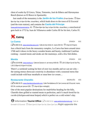 SPANISH €€€
SPANISH €€€
MADRILEÑO €€€
chest of works by El Greco, Titian, Tintoretto, José de Ribera and Hieronymus
Bosch (known as El Bosco to Spaniards).
Just south of the monastery is the Jardín de los Frailes (Friars Garden; h10am-
8pm Apr-Sep, to 6pm Oct-Mar, closed Mon), which leads down to the town of El Escorial
(and the train station), and contains the Casita del Príncipe
(www.patrimonionacional.es; €5; h10am-8pm Apr-Sep, to 6pm Oct-Mar, closed Mon), a neoclassical
gem built in 1772 by Juan de Villanueva under Carlos III for his heir, Carlos IV.
5Eating
La Cueva
(%91 890 15 16; www.mesonlacueva.com; Calle de San Antón 4; mains €19-33; h1-4pm & 9-11pm)
Just a block back from the monastery complex, La Cueva has been around since
1768 and it shows in the heavy wooden beams and hearty, traditional Castilian
cooking – roasted meats and steaks are the mainstays, with a few fish dishes.
Montia
(%91 133 69 88; www.montia.es; Calle de Calvario 4; set menus €45-65; h1.30-3.30pm Sun & Tue-Thu,
1.30-3.30pm & 9-11pm Fri & Sat)
There’s a weekend waiting list here of over two months and we can see why –
the tasting menus showcase creativity in abundance with a seasonal menu that
could include wild boar meatballs or stout beer ice cream…
Restaurante Charolés
(%91 890 59 75; www.charolesrestaurante.com; Calle Floridablanca 24, San Lorenzo de El Escorial; mains
€17-24, cocido per person €30; h1-4pm & 9pm-midnight)
One of the most popular destinations for madrileños heading for the hills,
Charolés does grilled or roasted meats to perfection, and it’s much loved for its
cocido (chickpea-and-meat hotpot) which is perfect on a cold winter’s day.
8 Information Tourist Office (%91 890 53 13; www.sanlorenzoturismo.org; Calle de
Grimaldi 4, El Escorial; h10am-2pm & 3-6pm Tue-Sat, 10am-2pm Sun) Right opposite the
 