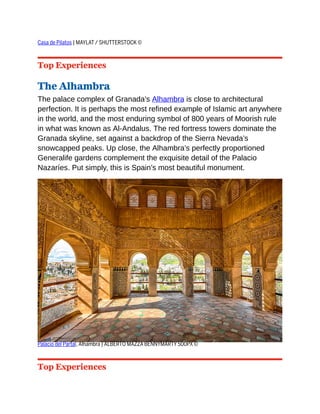 Casa de Pilatos | MAYLAT / SHUTTERSTOCK ©
Top Experiences
The Alhambra
The palace complex of Granada’s Alhambra is close to architectural
perfection. It is perhaps the most refined example of Islamic art anywhere
in the world, and the most enduring symbol of 800 years of Moorish rule
in what was known as Al-Andalus. The red fortress towers dominate the
Granada skyline, set against a backdrop of the Sierra Nevada’s
snowcapped peaks. Up close, the Alhambra’s perfectly proportioned
Generalife gardens complement the exquisite detail of the Palacio
Nazaríes. Put simply, this is Spain’s most beautiful monument.
Palacio del Partal, Alhambra | ALBERTO MAZZA BENNYMARTY 500PX ©
Top Experiences
 