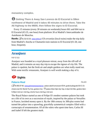 PALACE
monastery complex.
8 Getting There & Away San Lorenzo de El Escorial is 59km
northwest of Madrid and it takes 40 minutes to drive there. Take the
A6 highway to the M600, then follow the signs to El Escorial.
Every 15 minutes (every 30 minutes on weekends) buses 661 and 664 run to
El Escorial (€3.35, one hour) from platform 30 at Madrid’s Intercambiador de
Autobuses de Moncloa.
Renfe (%91 232 03 20; www.renfe.es) C8 cercanías (local trains) make the trip daily
from Madrid’s Atocha or Chamartín train stations to El Escorial (€1.50, one
hour, frequent).
Aranjuez
POP 57,932
Aranjuez was founded as a royal pleasure retreat, away from the riff-raff of
Madrid, and it remains an easy day trip to escape the rigours of city life. The
palace is opulent, but the fresh air and ample gardens are what really stand out.
With some terrific restaurants, Aranjuez is well worth making a day of it.
1Sights
Palacio Real
(%91 891 07 40; www.patrimonionacional.es; palace adult/concession €9/4, guide/audioguide €4/3, EU
citizens last 3hr Wed & Thu free, gardens free; hpalace 10am-8pm Apr-Sep, to 6pm Oct-Mar, gardens 8am-
9.30pm mid-Jun–mid-Aug, shorter hours mid-Aug–mid-Jun)
The Royal Palace started as one of Felipe II’s modest summer palaces but took
on a life of its own as a succession of royals, inspired by the palace at Versailles
in France, lavished money upon it. By the 18th century its 300-plus rooms had
turned the palace into a sprawling, gracefully symmetrical complex filled with a
cornucopia of ornamentation. Of all the rulers who spent time here, Carlos III
and Isabel II left the greatest mark.
 
