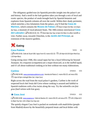 TAPAS €€
SPANISH €€€
SPANISH €€€
The obligatory guided tour (in Spanish) provides insight into the palace’s art
and history. And a stroll in the lush gardens takes you through a mix of local and
exotic species, the product of seeds brought back by Spanish botanists and
explorers from Spanish colonies all over the world. Within their shady perimeter,
which stretches a few kilometres from the palace, you’ll find the Casa de
Marinos, which contains the Museo de Falúas (h10am-5.15pm Oct-Mar, to 6.15pm
Apr-Sep), a museum of royal pleasure boats. The 18th-century neoclassical Casa
del Labrador (%91 891 03 05; €5; h10am-8pm Apr-Sep, to 6pm Oct-Mar) is also worth a
visit. Further away, towards Chinchón, is the Jardín del Príncipe, an
extension of the massive gardens.
5Eating
Casa Pablete
(%91 891 03 81; Calle de Stuart 108; tapas from €3, mains €12-22; h1.30-4pm & 8.30-11pm Wed-Sun,
1.30-4pm Mon)
Going strong since 1946, this casual tapas bar has a loyal following far beyond
Aranjuez. Its croquetas (croquettes) are a major drawcard, as is the stuffed squid,
and it’s all about traditional cooking at its best without too many elaborations.
Carême
(%91 892 64 86; www.caremejesusdelcerro.com; Avenida de Palacio 2; mains €16-25, set menu €55;
h1-4pm & 9pm-midnight Mon-Sat, 1-4pm Sun)
Right across the road from the royal palace’s gardens, Carême is the work of
respected local chef Jesús del Cerro whose cooking is assured and faithful to
Spanish traditions with a few twists along the way. Try the solomillo con foie
gras (beef sirloin with foie gras).
oCasa José
(%91 891 14 88; www.casajose.es; Calle de Abastos 32; mains €14-29, set menu €75; h1.45-3.30pm & 9-
11.30pm Tue-Sat, 1.45-3.30pm Sun Sep-Jul)
The quietly elegant Casa José is packed on weekends with madrileños (people
from Madrid) drawn by the beautifully prepared meats and local dishes with
 