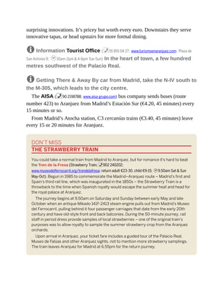 surprising innovations. It’s pricey but worth every euro. Downstairs they serve
innovative tapas, or head upstairs for more formal dining.
8 Information Tourist Office (%91 891 04 27; www.turismoenaranjuez.com; Plaza de
San Antonio 9; h10am-2pm & 4-6pm Tue-Sun) In the heart of town, a few hundred
metres southwest of the Palacio Real.
8 Getting There & Away By car from Madrid, take the N-IV south to
the M-305, which leads to the city centre.
The AISA (%90 2198788; www.aisa-grupo.com) bus company sends buses (route
number 423) to Aranjuez from Madrid’s Estación Sur (€4.20, 45 minutes) every
15 minutes or so.
From Madrid’s Atocha station, C3 cercanías trains (€3.40, 45 minutes) leave
every 15 or 20 minutes for Aranjuez.
DON’T MISS
THE STRAWBERRY TRAIN
You could take a normal train from Madrid to Aranjuez, but for romance it’s hard to beat
the Tren de la Fresa (Strawberry Train; %902 240202;
www.museodelferrocarril.org/trendelafresa; return adult €23-30, child €9-15; h9.50am Sat & Sun
May-Oct). Begun in 1985 to commemorate the Madrid–Aranjuez route – Madrid’s first and
Spain’s third rail line, which was inaugurated in the 1850s – the Strawberry Train is a
throwback to the time when Spanish royalty would escape the summer heat and head for
the royal palace at Aranjuez.
The journey begins at 9.50am on Saturday and Sunday between early May and late
October when an antique Mikado 141F-2413 steam engine pulls out from Madrid’s Museo
del Ferrocarril, pulling behind it four passenger carriages that date from the early 20th
century and have old-style front and back balconies. During the 50-minute journey, rail
staff in period dress provide samples of local strawberries – one of the original train’s
purposes was to allow royalty to sample the summer strawberry crop from the Aranjuez
orchards.
Upon arrival in Aranjuez, your ticket fare includes a guided tour of the Palacio Real,
Museo de Falúas and other Aranjuez sights, not to mention more strawberry samplings.
The train leaves Aranjuez for Madrid at 6.55pm for the return journey.
 