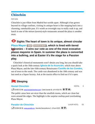 HOSTAL €
LUXURY HOTEL €€
Chinchón
POP 5294
Chinchón is just 45km from Madrid but worlds apart. Although it has grown
beyond its village confines, visiting its antique heart is like stepping back into a
charming, ramshackle past. It’s worth an overnight stay to really soak it up, and
lunch in one of the méson (tavern)-style restaurants around the plaza is another
must.
1Sights The heart of town is its unique, almost circular
Plaza Mayor ( MAP GOOGLE MAP ), which is lined with tiered
balconies – it wins our vote as one of the most evocative
plazas mayores in Spain. In summer the plaza is converted
into a bullring, and at Easter it’s the stage for a Passion
play.
Chinchón’s historical monuments won’t detain you long, but you should take
a quick look at the 16th-century Iglesia de la Asunción, which rises above
Plaza Mayor, and the late-16th-century Renaissance Castillo de los Condes,
out of town to the south. The castle was abandoned in the 18th century and was
last used as a liquor factory. Ask at the tourist office to find out if it’s open.
4Sleeping
Hostal Chinchón
(%91 893 53 98; www.hostalchinchon.com; Calle Grande 16; d/tr €55/70; aWs)
The public areas here are nicer than the smallish rooms, which are clean but
worn around the edges. The highlight is the surprise rooftop pool overlooking
Plaza Mayor.
Parador de Chinchón
(%91 894 08 36; www.parador.es; Avenida Generalísimo 1; d from €125; aW)
 