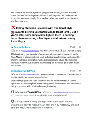 SPANISH €€
SPANISH €€
The former Convento de Agustinos (Augustine Convent), Parador Nacional is
one of the town’s most important historical buildings and can’t be beaten for
luxury. It’s worth stopping by for a meal or coffee (and a peek around) even if
you don’t stay here.
5Eating Chinchón is loaded with traditional-style
restaurants dishing up cordero asado (roast lamb). But if
you’re after something a little lighter, there is nothing
better than savouring a few tapas and drinks on sunny
Plaza Mayor.
oCafé de la Iberia
(%91 894 08 47; www.cafedelaiberia.com; Plaza Mayor 17; mains €14-26; h12.30-4.30pm & 8-10.30pm)
This is definitely our favourite of the mesones (home-style restaurants) on the
Plaza Mayor. It offers wonderful food, including succulent roast lamb, served by
attentive staff in an atmospheric dining area set around a light-filled internal
courtyard (where Goya is said to have visited), or, if you can get a table, out on
the balcony.
Mesón Cuevas del Vino
(%91 894 02 06; www.cuevasdelvino.com; Calle Benito Hortelano 13; mains €12-23; hnoon-4.30pm & 8-
11pm Mon & Wed-Fri, noon-midnight Sat, noon-8pm Sun)
From the huge goatskins filled with wine and the barrels covered in famous
signatures, to the atmospheric caves underground, this is sure to be a memorable
eating experience with delicious home-style cooking.
8 Information Tourist Office (%91 893 53 23; www.ciudad-chinchon.com; Plaza Mayor
6; h10am-2pm & 4-6pm Tue-Sun) A small office with helpful staff.
8 Getting There & Away Sitting 45km southeast of Madrid,
Chinchón is easy to reach by car. Take the N-IV motorway and exit
onto the M404, which leads to Chinchón.
 