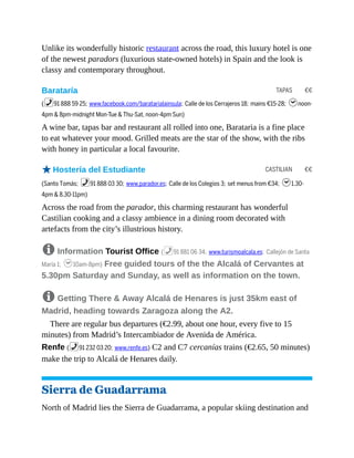 TAPAS €€
CASTILIAN €€
Unlike its wonderfully historic restaurant across the road, this luxury hotel is one
of the newest paradors (luxurious state-owned hotels) in Spain and the look is
classy and contemporary throughout.
Barataría
(%91 888 59 25; www.facebook.com/baratarialainsula; Calle de los Cerrajeros 18; mains €15-28; hnoon-
4pm & 8pm-midnight Mon-Tue & Thu-Sat, noon-4pm Sun)
A wine bar, tapas bar and restaurant all rolled into one, Barataria is a fine place
to eat whatever your mood. Grilled meats are the star of the show, with the ribs
with honey in particular a local favourite.
oHostería del Estudiante
(Santo Tomás; %91 888 03 30; www.parador.es; Calle de los Colegios 3; set menus from €34; h1.30-
4pm & 8.30-11pm)
Across the road from the parador, this charming restaurant has wonderful
Castilian cooking and a classy ambience in a dining room decorated with
artefacts from the city’s illustrious history.
8 Information Tourist Office (%91 881 06 34; www.turismoalcala.es; Callejón de Santa
María 1; h10am-8pm) Free guided tours of the the Alcalá of Cervantes at
5.30pm Saturday and Sunday, as well as information on the town.
8 Getting There & Away Alcalá de Henares is just 35km east of
Madrid, heading towards Zaragoza along the A2.
There are regular bus departures (€2.99, about one hour, every five to 15
minutes) from Madrid’s Intercambiador de Avenida de América.
Renfe (%91 232 03 20; www.renfe.es) C2 and C7 cercanías trains (€2.65, 50 minutes)
make the trip to Alcalá de Henares daily.
Sierra de Guadarrama
North of Madrid lies the Sierra de Guadarrama, a popular skiing destination and
 
