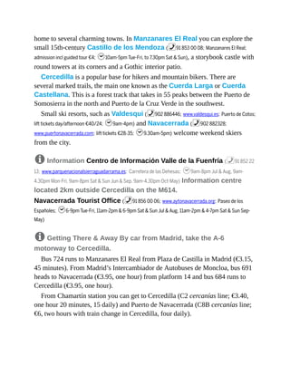 home to several charming towns. In Manzanares El Real you can explore the
small 15th-century Castillo de los Mendoza (%91 853 00 08; Manzanares El Real;
admission incl guided tour €4; h10am-5pm Tue-Fri, to 7.30pm Sat & Sun), a storybook castle with
round towers at its corners and a Gothic interior patio.
Cercedilla is a popular base for hikers and mountain bikers. There are
several marked trails, the main one known as the Cuerda Larga or Cuerda
Castellana. This is a forest track that takes in 55 peaks between the Puerto de
Somosierra in the north and Puerto de la Cruz Verde in the southwest.
Small ski resorts, such as Valdesqui (%902 886446; www.valdesqui.es; Puerto de Cotos;
lift tickets day/afternoon €40/24; h9am-4pm) and Navacerrada (%902 882328;
www.puertonavacerrada.com; lift tickets €28-35; h9.30am-5pm) welcome weekend skiers
from the city.
8 Information Centro de Información Valle de la Fuenfría (%91 852 22
13; www.parquenacionalsierraguadarrama.es; Carretera de las Dehesas; h9am-8pm Jul & Aug, 9am-
4.30pm Mon-Fri, 9am-8pm Sat & Sun Jun & Sep, 9am-4.30pm Oct-May) Information centre
located 2km outside Cercedilla on the M614.
Navacerrada Tourist Office (%91 856 00 06; www.aytonavacerrada.org; Paseo de los
Españoles; h6-9pm Tue-Fri, 11am-2pm & 6-9pm Sat & Sun Jul & Aug, 11am-2pm & 4-7pm Sat & Sun Sep-
May)
8 Getting There & Away By car from Madrid, take the A-6
motorway to Cercedilla.
Bus 724 runs to Manzanares El Real from Plaza de Castilla in Madrid (€3.15,
45 minutes). From Madrid’s Intercambiador de Autobuses de Moncloa, bus 691
heads to Navacerrada (€3.95, one hour) from platform 14 and bus 684 runs to
Cercedilla (€3.95, one hour).
From Chamartín station you can get to Cercedilla (C2 cercanías line; €3.40,
one hour 20 minutes, 15 daily) and Puerto de Navacerrada (C8B cercanías line;
€6, two hours with train change in Cercedilla, four daily).
 